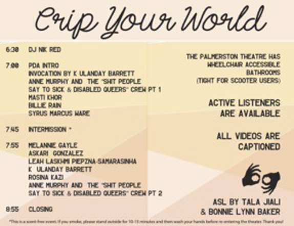 Image of Crip Your World schedule. Background is made up of blocks of crisscrossing geometric shapes in light shades of orange and gold. Black cursive lettering spells out the event title in large type, Crip Your World at the top; the left side of the image includes the agenda for the performance; 6:30, DJ Nik Red; 7:00, PDA intro, invocation by k. ulanday barrett, Anne Murphy and the “Shit People Say to Sick & Disabled Queers” Crew Pt 1, Masti Khor, Billie Rain, Syrus Marcus Ware; 7:45, intermission; 7:55, Melannie Gayle, Ashkari Gonzalez, Leah Lakshmi Piepzna-Samarasinha, k. ulanday barrett, Rosina Kazi, Anne Murphy and the “Shit People Say to Sick & Disabled Queers” Crew Pt 2; 8:55, closing. On the right side is text detailing information on the performance and the event location, including: the Palmerston Theatre has wheelchair accessible bathrooms (tight for scooter users). Active Listeners are available. All videos are captioned. Below a logo for ASL interpretation is information on the event’s interpreters: ASL by Tala Jiali & Bonnie Lyn Baker. At the very bottom is a line of very small text detailing how the event is scent free.