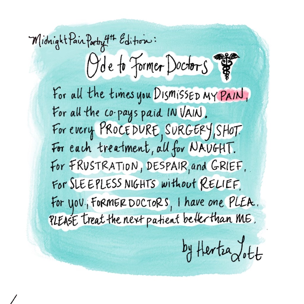 “Midnight Pain Poetry (4th Edition)” is a digitally-illustrated poem entitled “Ode to Former Doctors.” There’s a small caduceus (medical symbol of two snakes coiling up a winged staff) near the title. The poem reads: For all the times you DISMISSED MY PAIN (“dismissed my pain” is in all caps), For all the co-pays paid in VAIN (“vain” is in all caps). For every PROCEDURE, SURGERY, SHOT (“procedure, surgery, shot” are in all caps). For each treatment, all for NAUGHT (“naught” is all caps). For FRUSTRATION, DESPAIR, and GRIEF (“frustration, despair, and grief” are in all caps). For SLEEPLESS NIGHTS without RELIEF (“sleepless nights” and “relief” are in all caps). For you, FORMER DOCTORS, I have one PLEA (“former doctors” and “plea” are in all caps.) PLEASE treat the next patient better than ME (“please” and “me” are in all caps.) The poem is signed “by Hertza Lott.”