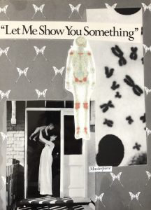 Collage in grayscale. Photo scan of chromosomes, atop a background of a pattern of butterflies. On the bottom left of the composition, is a photo of a woman in a long white dress, holding a baby above her head. In the middle of the page, a medical illustration of a skeleton with highlighted red areas around the larger joints. On the top of the composition, it reads, “Let Me Show You Something.” In smaller text towards the bottom is a cut-out that says “Masterpiece.”